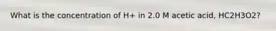 What is the concentration of H+ in 2.0 M acetic acid, HC2H3O2?