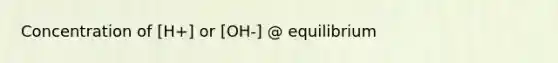 Concentration of [H+] or [OH-] @ equilibrium