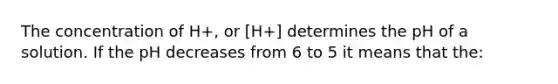 The concentration of H+, or [H+] determines the pH of a solution. If the pH decreases from 6 to 5 it means that the: