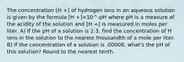 The concentration [H +] of hydrogen ions in an aqueous solution is given by the formula [H +]=10^-pH where pH is a measure of the acidity of the solution and [H +] is measured in moles per liter. A) If the pH of a solution is 2.3, find the concentration of H ions in the solution to the nearest thousandth of a mole per liter. B) If the concentration of a solution is .00008, what's the pH of this solution? Round to the nearest tenth.