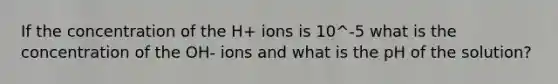 If the concentration of the H+ ions is 10^-5 what is the concentration of the OH- ions and what is the pH of the solution?