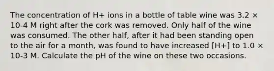 The concentration of H+ ions in a bottle of table wine was 3.2 × 10-4 M right after the cork was removed. Only half of the wine was consumed. The other half, after it had been standing open to the air for a month, was found to have increased [H+] to 1.0 × 10-3 M. Calculate the pH of the wine on these two occasions.