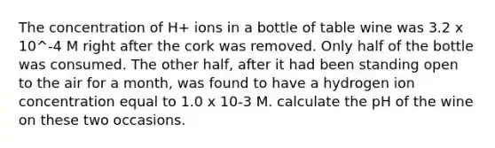 The concentration of H+ ions in a bottle of table wine was 3.2 x 10^-4 M right after the cork was removed. Only half of the bottle was consumed. The other half, after it had been standing open to the air for a month, was found to have a hydrogen ion concentration equal to 1.0 x 10-3 M. calculate the pH of the wine on these two occasions.