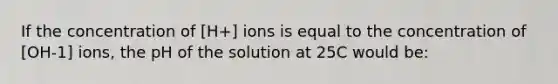 If the concentration of [H+] ions is equal to the concentration of [OH-1] ions, the pH of the solution at 25C would be: