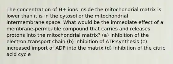 The concentration of H+ ions inside the mitochondrial matrix is lower than it is in the cytosol or the mitochondrial intermembrane space. What would be the immediate effect of a membrane-permeable compound that carries and releases protons into the mitochondrial matrix? (a) inhibition of the electron-transport chain (b) inhibition of ATP synthesis (c) increased import of ADP into the matrix (d) inhibition of the citric acid cycle