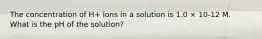 The concentration of H+ ions in a solution is 1.0 × 10-12 M. What is the pH of the solution?