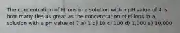 The concentration of H ions in a solution with a pH value of 4 is how many ties as great as the concentration of H ions in a solution with a pH value of 7 a) 1 b) 10 c) 100 d) 1,000 e) 10,000