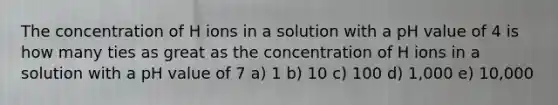 The concentration of H ions in a solution with a pH value of 4 is how many ties as great as the concentration of H ions in a solution with a pH value of 7 a) 1 b) 10 c) 100 d) 1,000 e) 10,000