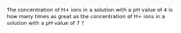 The concentration of H+ ions in a solution with a pH value of 4 is how many times as great as the concentration of H+ ions in a solution with a pH value of 7 ?