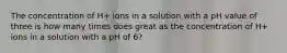 The concentration of H+ ions in a solution with a pH value of three is how many times does great as the concentration of H+ ions in a solution with a pH of 6?