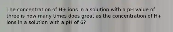 The concentration of H+ ions in a solution with a pH value of three is how many times does great as the concentration of H+ ions in a solution with a pH of 6?