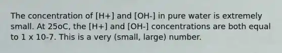 The concentration of [H+] and [OH-] in pure water is extremely small. At 25oC, the [H+] and [OH-] concentrations are both equal to 1 x 10-7. This is a very (small, large) number.