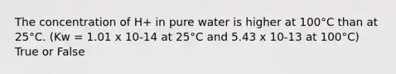 The concentration of H+ in pure water is higher at 100°C than at 25°C. (Kw = 1.01 x 10-14 at 25°C and 5.43 x 10-13 at 100°C) True or False