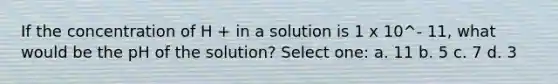 If the concentration of H + in a solution is 1 x 10^- 11, what would be the pH of the solution? Select one: a. 11 b. 5 c. 7 d. 3