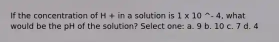 If the concentration of H + in a solution is 1 x 10 ^- 4, what would be the pH of the solution? Select one: a. 9 b. 10 c. 7 d. 4