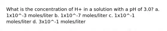 What is the concentration of H+ in a solution with a pH of 3.0? a. 1x10^-3 moles/liter b. 1x10^-7 moles/liter c. 1x10^-1 moles/liter d. 3x10^-1 moles/liter