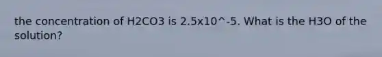 the concentration of H2CO3 is 2.5x10^-5. What is the H3O of the solution?