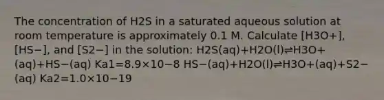 The concentration of H2S in a saturated aqueous solution at room temperature is approximately 0.1 M. Calculate [H3O+], [HS−], and [S2−] in the solution: H2S(aq)+H2O(l)⇌H3O+(aq)+HS−(aq) Ka1=8.9×10−8 HS−(aq)+H2O(l)⇌H3O+(aq)+S2−(aq) Ka2=1.0×10−19