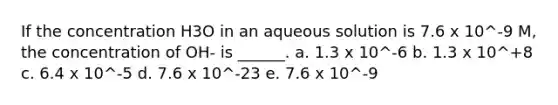 If the concentration H3O in an aqueous solution is 7.6 x 10^-9 M, the concentration of OH- is ______. a. 1.3 x 10^-6 b. 1.3 x 10^+8 c. 6.4 x 10^-5 d. 7.6 x 10^-23 e. 7.6 x 10^-9