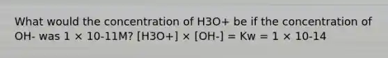 What would the concentration of H3O+ be if the concentration of OH- was 1 × 10-11M? [H3O+] × [OH-] = Kw = 1 × 10-14