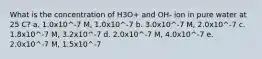 What is the concentration of H3O+ and OH- ion in pure water at 25 C? a. 1.0x10^-7 M, 1.0x10^-7 b. 3.0x10^-7 M, 2.0x10^-7 c. 1.8x10^-7 M, 3.2x10^-7 d. 2.0x10^-7 M, 4.0x10^-7 e. 2.0x10^-7 M, 1.5x10^-7