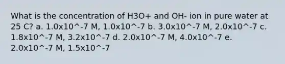 What is the concentration of H3O+ and OH- ion in pure water at 25 C? a. 1.0x10^-7 M, 1.0x10^-7 b. 3.0x10^-7 M, 2.0x10^-7 c. 1.8x10^-7 M, 3.2x10^-7 d. 2.0x10^-7 M, 4.0x10^-7 e. 2.0x10^-7 M, 1.5x10^-7