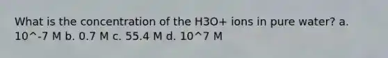 What is the concentration of the H3O+ ions in pure water? a. 10^-7 M b. 0.7 M c. 55.4 M d. 10^7 M