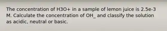 The concentration of H3O+ in a sample of lemon juice is 2.5e-3 M. Calculate the concentration of OH_ and classify the solution as acidic, neutral or basic.