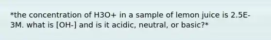 *the concentration of H3O+ in a sample of lemon juice is 2.5E-3M. what is [OH-] and is it acidic, neutral, or basic?*