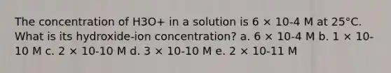 The concentration of H3O+ in a solution is 6 × 10-4 M at 25°C. What is its hydroxide-ion concentration? a. 6 × 10-4 M b. 1 × 10-10 M c. 2 × 10-10 M d. 3 × 10-10 M e. 2 × 10-11 M