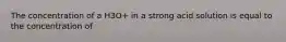 The concentration of a H3O+ in a strong acid solution is equal to the concentration of