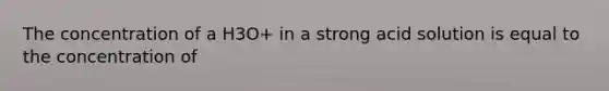 The concentration of a H3O+ in a strong acid solution is equal to the concentration of