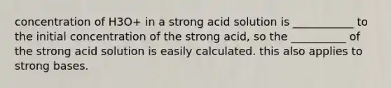 concentration of H3O+ in a strong acid solution is ___________ to the initial concentration of the strong acid, so the __________ of the strong acid solution is easily calculated. this also applies to strong bases.