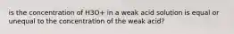 is the concentration of H3O+ in a weak acid solution is equal or unequal to the concentration of the weak acid?