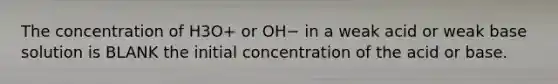 The concentration of H3O+ or OH− in a weak acid or weak base solution is BLANK the initial concentration of the acid or base.