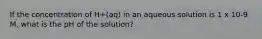 If the concentration of H+(aq) in an aqueous solution is 1 x 10-9 M, what is the pH of the solution?