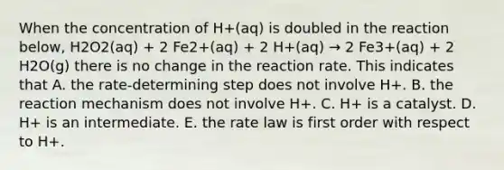 When the concentration of H+(aq) is doubled in the reaction below, H2O2(aq) + 2 Fe2+(aq) + 2 H+(aq) → 2 Fe3+(aq) + 2 H2O(g) there is no change in the reaction rate. This indicates that A. the rate-determining step does not involve H+. B. the reaction mechanism does not involve H+. C. H+ is a catalyst. D. H+ is an intermediate. E. the rate law is first order with respect to H+.