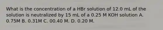 What is the concentration of a HBr solution of 12.0 mL of the solution is neutralized by 15 mL of a 0.25 M KOH solution A. 0.75M B. 0.31M C. 00.40 M. D. 0.20 M.