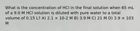 What is the concentration of HCl in the final solution when 65 mL of a 9.0 M HCl solution is diluted with pure water to a total volume of 0.15 L? A) 2.1 × 10-2 M B) 3.9 M C) 21 M D) 3.9 × 103 M