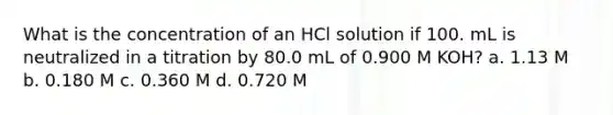 What is the concentration of an HCl solution if 100. mL is neutralized in a titration by 80.0 mL of 0.900 M KOH? a. 1.13 M b. 0.180 M c. 0.360 M d. 0.720 M