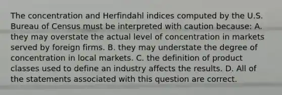 The concentration and Herfindahl indices computed by the U.S. Bureau of Census must be interpreted with caution because: A. they may overstate the actual level of concentration in markets served by foreign firms. B. they may understate the degree of concentration in local markets. C. the definition of product classes used to define an industry affects the results. D. All of the statements associated with this question are correct.