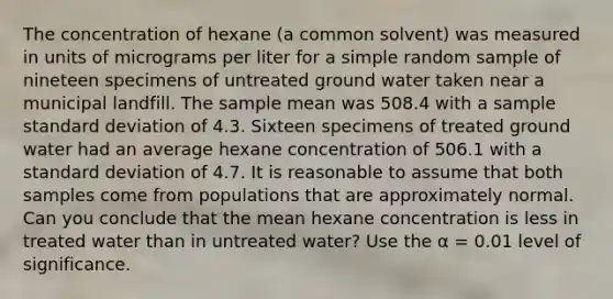 The concentration of hexane (a common solvent) was measured in units of micrograms per liter for a simple random sample of nineteen specimens of untreated ground water taken near a municipal landfill. The sample mean was 508.4 with a sample standard deviation of 4.3. Sixteen specimens of treated ground water had an average hexane concentration of 506.1 with a standard deviation of 4.7. It is reasonable to assume that both samples come from populations that are approximately normal. Can you conclude that the mean hexane concentration is less in treated water than in untreated water? Use the α = 0.01 level of significance.