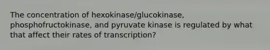 The concentration of hexokinase/glucokinase, phosphofructokinase, and pyruvate kinase is regulated by what that affect their rates of transcription?