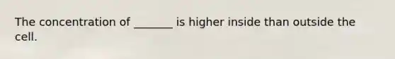 The concentration of _______ is higher inside than outside the cell.