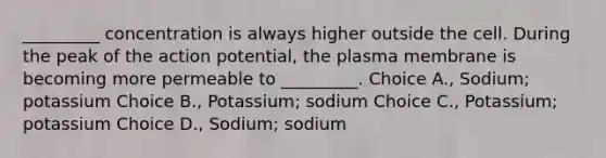 _________ concentration is always higher outside the cell. During the peak of the action potential, the plasma membrane is becoming more permeable to _________. Choice A., Sodium; potassium Choice B., Potassium; sodium Choice C., Potassium; potassium Choice D., Sodium; sodium