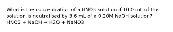 What is the concentration of a HNO3 solution if 10.0 mL of the solution is neutralised by 3.6 mL of a 0.20M NaOH solution? HNO3 + NaOH → H2O + NaNO3