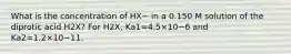 What is the concentration of HX− in a 0.150 M solution of the diprotic acid H2X? For H2X, Ka1=4.5×10−6 and Ka2=1.2×10−11.