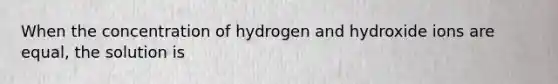 When the concentration of hydrogen and hydroxide ions are equal, the solution is