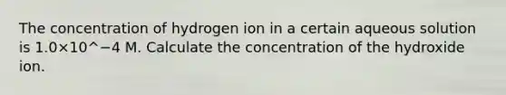 The concentration of hydrogen ion in a certain aqueous solution is 1.0×10^−4 M. Calculate the concentration of the hydroxide ion.