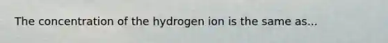 The concentration of the hydrogen ion is the same as...